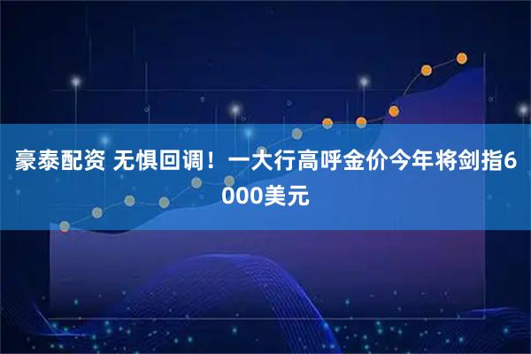 豪泰配资 无惧回调！一大行高呼金价今年将剑指6000美元